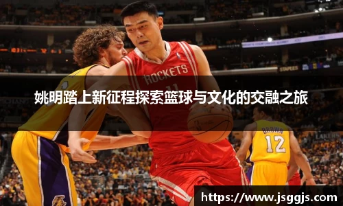 姚明踏上新征程探索篮球与文化的交融之旅